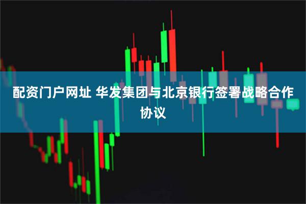 配资门户网址 华发集团与北京银行签署战略合作协议