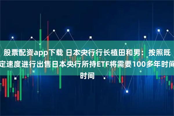 股票配资app下载 日本央行行长植田和男：按照既定速度进行出售日本央行所持ETF将需要100多年时间