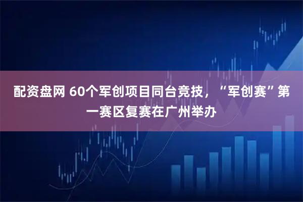 配资盘网 60个军创项目同台竞技，“军创赛”第一赛区复赛在广州举办