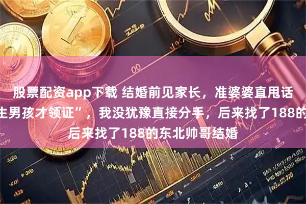 股票配资app下载 结婚前见家长，准婆婆直甩话“不给彩礼，生男孩才领证”，我没犹豫直接分手，后来找了188的东北帅哥结婚