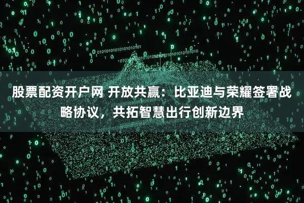 股票配资开户网 开放共赢：比亚迪与荣耀签署战略协议，共拓智慧出行创新边界