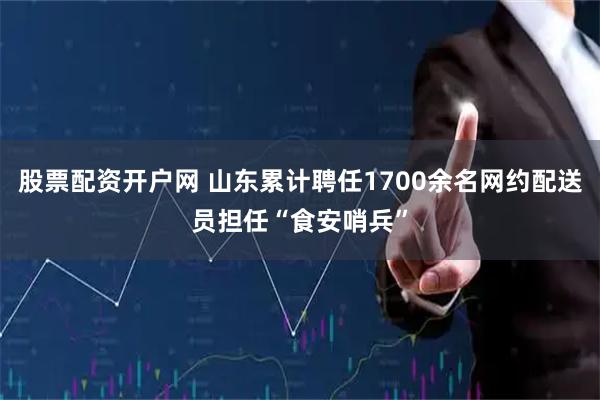 股票配资开户网 山东累计聘任1700余名网约配送员担任“食安哨兵”