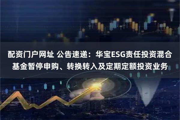 配资门户网址 公告速递：华宝ESG责任投资混合基金暂停申购、转换转入及定期定额投资业务