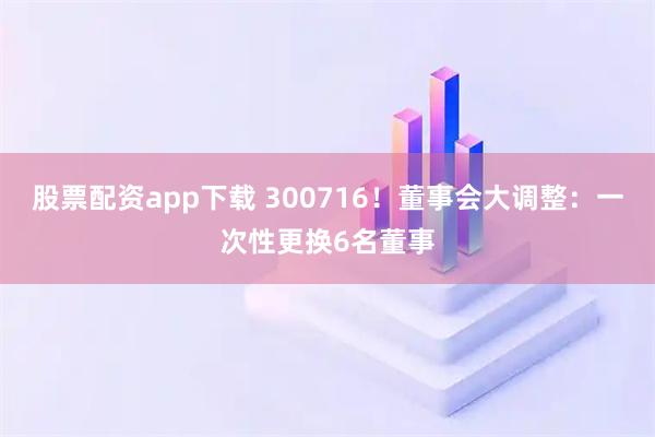 股票配资app下载 300716！董事会大调整：一次性更换6名董事