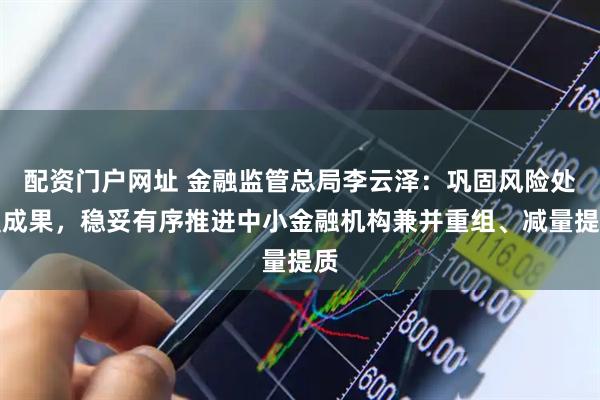 配资门户网址 金融监管总局李云泽：巩固风险处置成果，稳妥有序推进中小金融机构兼并重组、减量提质