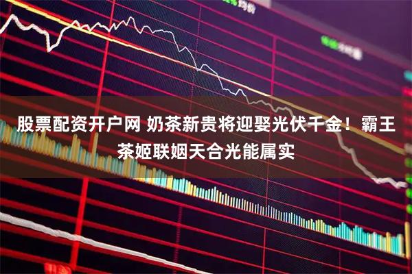 股票配资开户网 奶茶新贵将迎娶光伏千金！霸王茶姬联姻天合光能属实