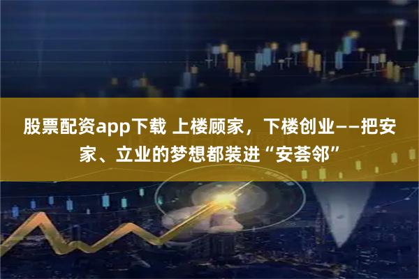 股票配资app下载 上楼顾家，下楼创业——把安家、立业的梦想都装进“安荟邻”
