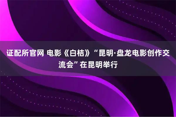 证配所官网 电影《白桔》“昆明·盘龙电影创作交流会”在昆明举行