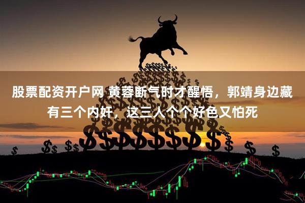股票配资开户网 黄蓉断气时才醒悟，郭靖身边藏有三个内奸，这三人个个好色又怕死