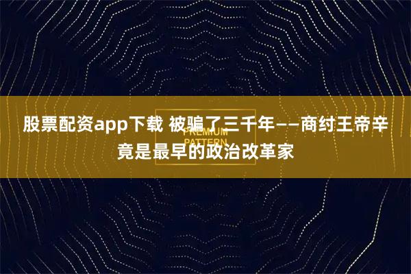股票配资app下载 被骗了三千年——商纣王帝辛竟是最早的政治改革家