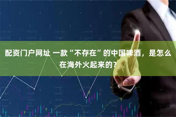 配资门户网址 一款“不存在”的中国啤酒，是怎么在海外火起来的？