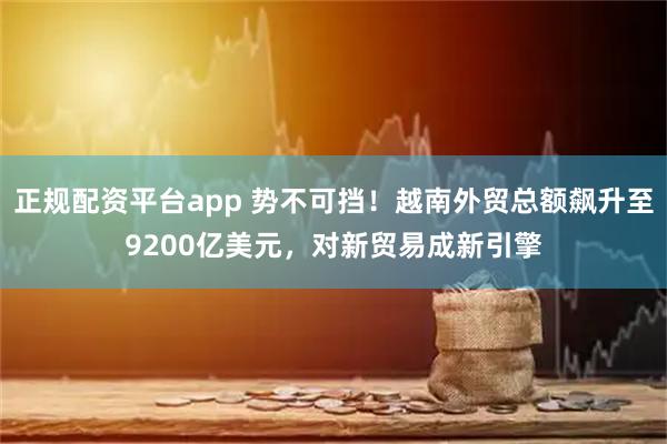 正规配资平台app 势不可挡！越南外贸总额飙升至9200亿美元，对新贸易成新引擎