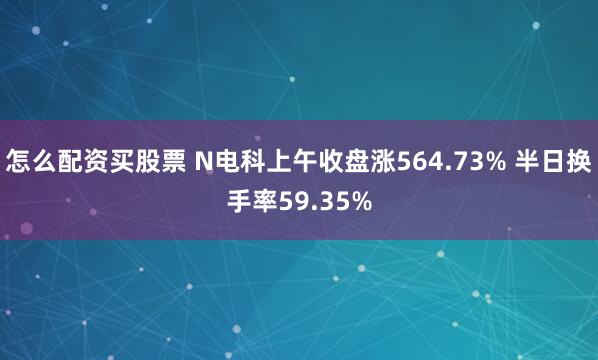 怎么配资买股票 N电科上午收盘涨564.73% 半日换手率59.35%