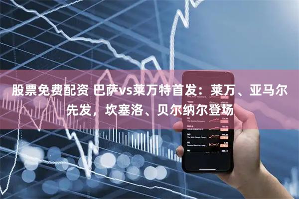 股票免费配资 巴萨vs莱万特首发：莱万、亚马尔先发，坎塞洛、贝尔纳尔登场