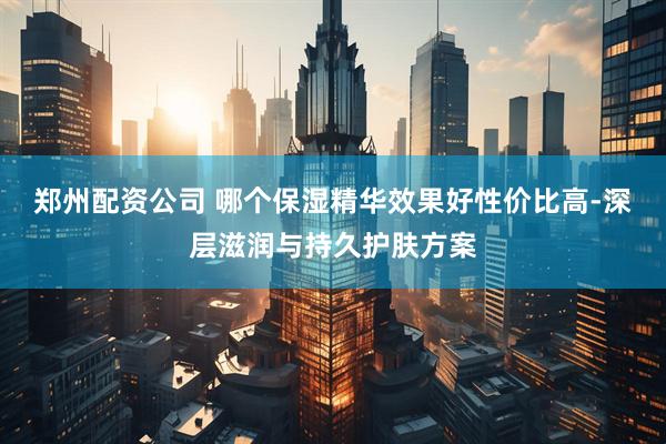 郑州配资公司 哪个保湿精华效果好性价比高-深层滋润与持久护肤方案