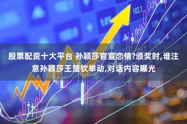 股票配资十大平台 孙颖莎官宣恋情?颁奖时,谁注意孙颖莎王楚钦举动,对话内容曝光
