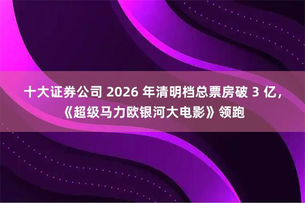 十大证券公司 2026 年清明档总票房破 3 亿，《超级马力欧银河大电影》领跑