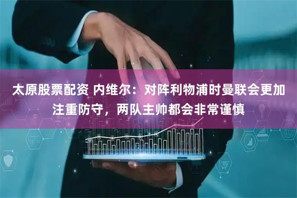 太原股票配资 内维尔：对阵利物浦时曼联会更加注重防守，两队主帅都会非常谨慎