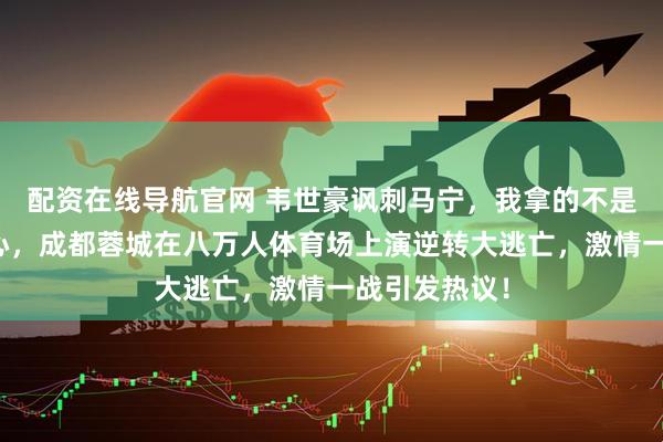 配资在线导航官网 韦世豪讽刺马宁，我拿的不是黄牌而是爱心，成都蓉城在八万人体育场上演逆转大逃亡，激情一战引发热议！