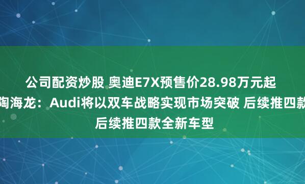公司配资炒股 奥迪E7X预售价28.98万元起 上汽大众陶海龙：Audi将以双车战略实现市场突破 后续推四款全新车型