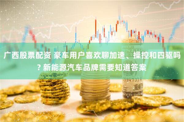 广西股票配资 豪车用户喜欢聊加速、操控和四驱吗? 新能源汽车品牌需要知道答案