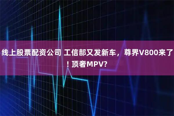 线上股票配资公司 工信部又发新车，尊界V800来了! 顶奢MPV?